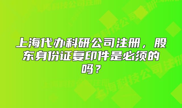 上海代办科研公司注册,股东身份证复印件是必须的吗?
