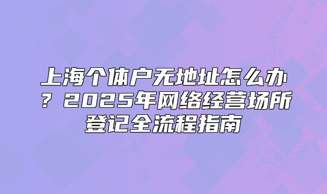 上海个体户无地址怎么办?2025年网络经营场所登记全流程指南