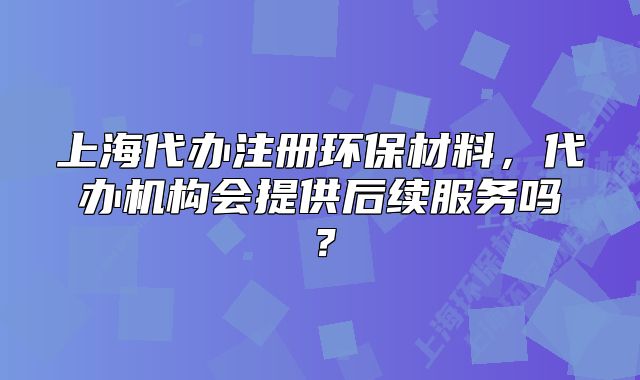 上海代办注册环保材料，代办机构会提供后续服务吗？