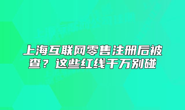 上海互联网零售注册后被查?这些红线千万别碰