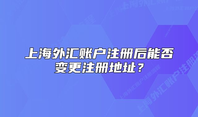 上海外汇账户注册后能否变更注册地址？