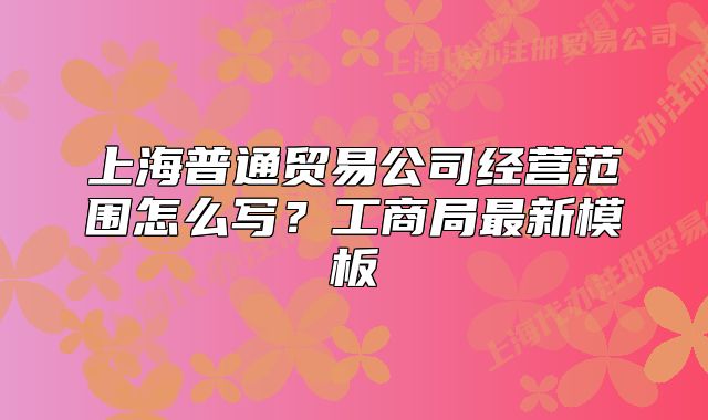 上海普通贸易公司经营范围怎么写？工商局最新模板