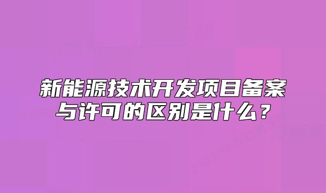 新能源技术开发项目备案与许可的区别是什么?