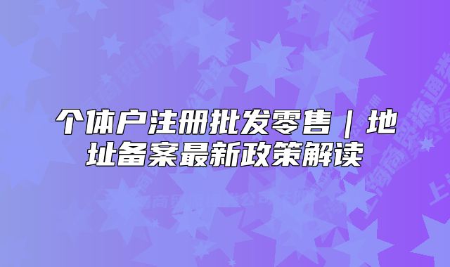个体户注册批发零售｜地址备案最新政策解读