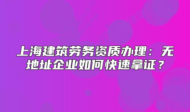 上海建筑劳务资质办理：无地址企业如何快速拿证？