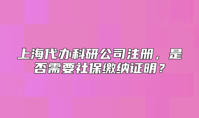 上海代办科研公司注册,是否需要社保缴纳证明?