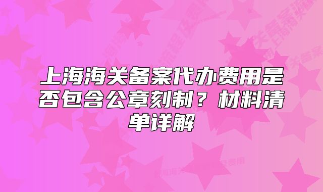 上海海关备案代办费用是否包含公章刻制?材料清单详解