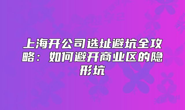 上海开公司选址避坑全攻略：如何避开商业区的隐形坑