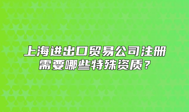 上海进出口贸易公司注册需要哪些特殊资质?