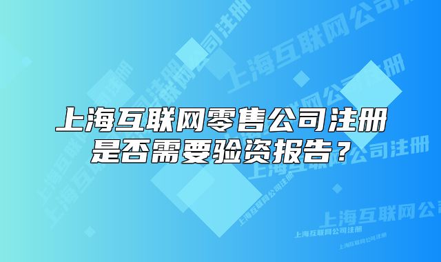 上海互联网零售公司注册是否需要验资报告?