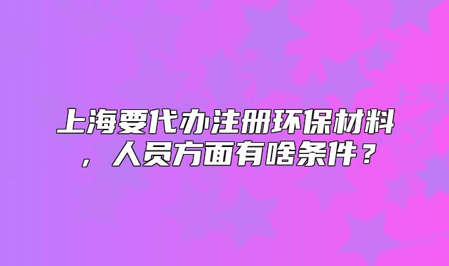 上海要代办注册环保材料，人员方面有啥条件？