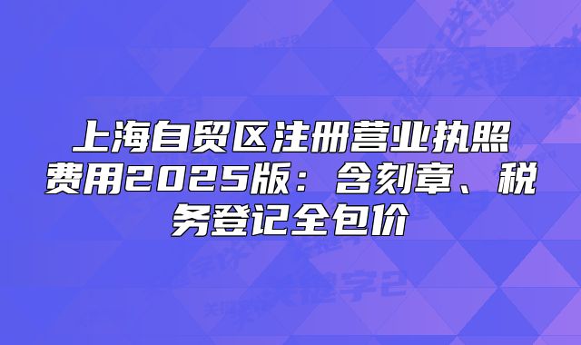 上海自贸区注册营业执照费用2025版:含刻章、税务登记全包价