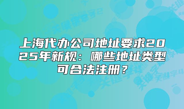 上海代办公司地址要求2025年新规:哪些地址类型可合法注册?