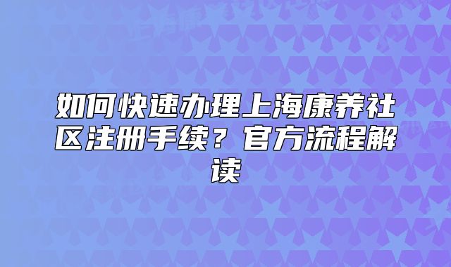 如何快速办理上海康养社区注册手续？官方流程解读