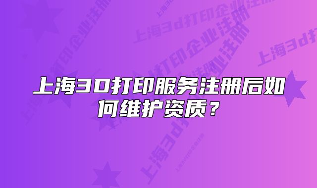 上海3D打印服务注册后如何维护资质?
