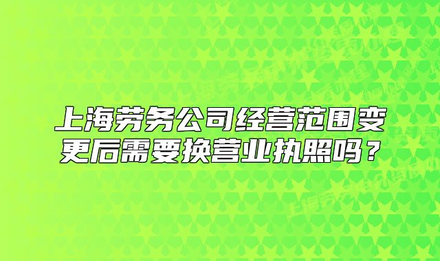上海劳务公司经营范围变更后需要换营业执照吗?