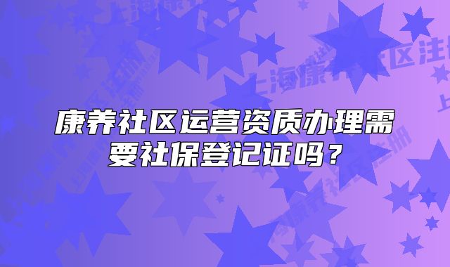 康养社区运营资质办理需要社保登记证吗?