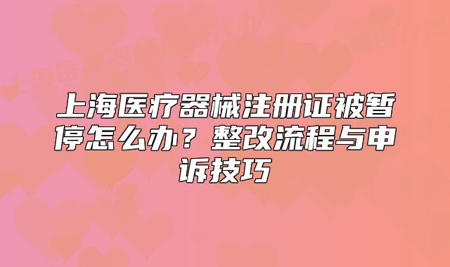 上海医疗器械注册证被暂停怎么办?整改流程与申诉技巧