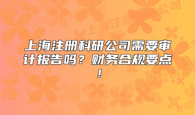 上海注册科研公司需要审计报告吗?财务合规要点!