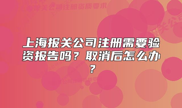 上海报关公司注册需要验资报告吗？取消后怎么办？