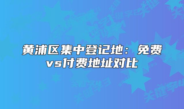 黄浦区集中登记地:免费vs付费地址对比