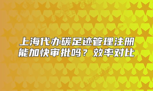 上海代办碳足迹管理注册能加快审批吗？效率对比
