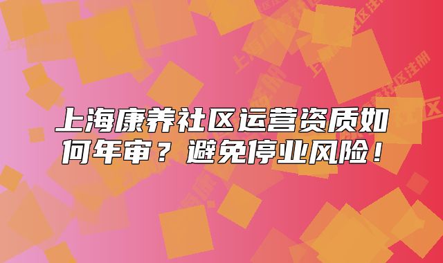上海康养社区运营资质如何年审?避免停业风险!
