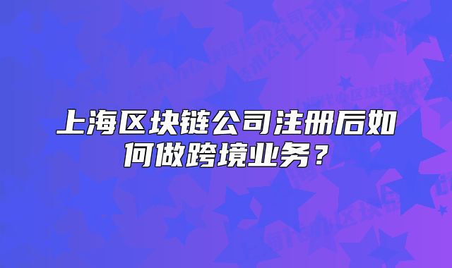 上海区块链公司注册后如何做跨境业务?