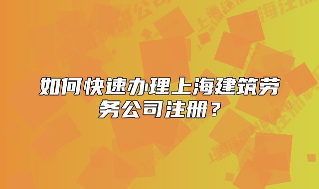 如何快速办理上海建筑劳务公司注册?