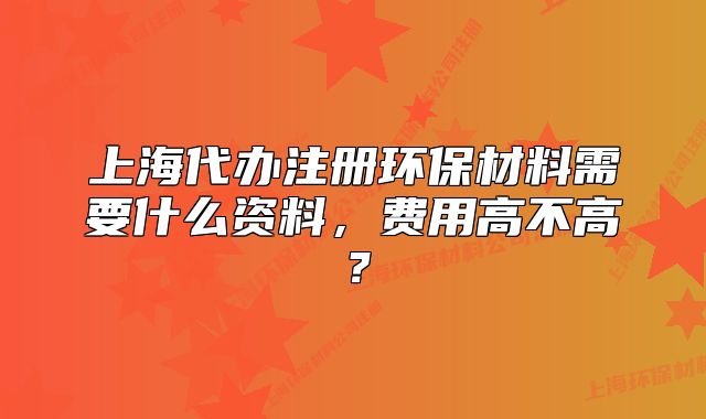 上海代办注册环保材料需要什么资料,费用高不高?