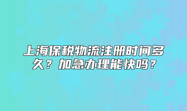 上海保税物流注册时间多久?加急办理能快吗?