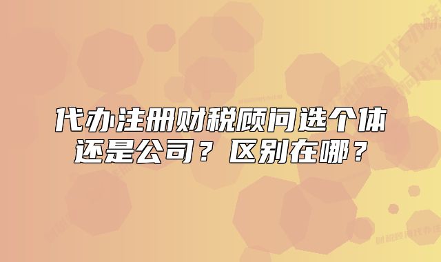 代办注册财税顾问选个体还是公司?区别在哪?