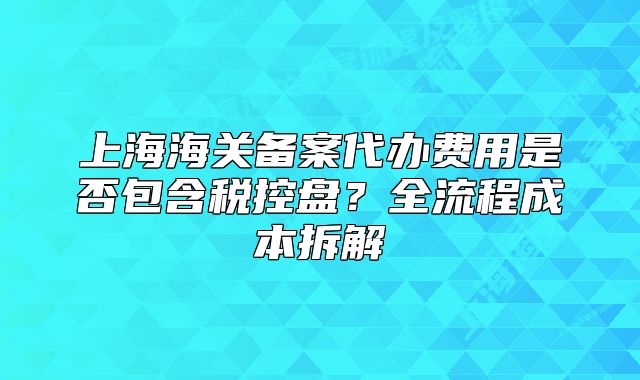 上海海关备案代办费用是否包含税控盘?全流程成本拆解