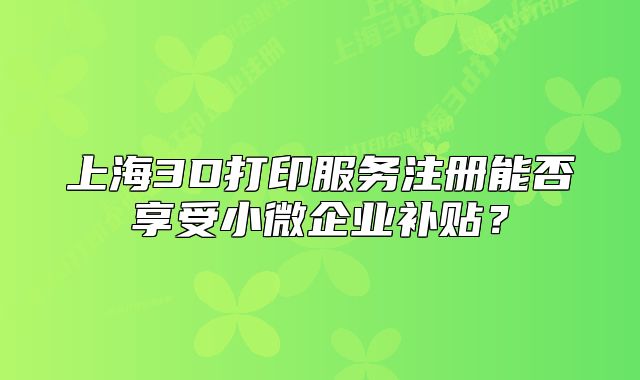 上海3D打印服务注册能否享受小微企业补贴?