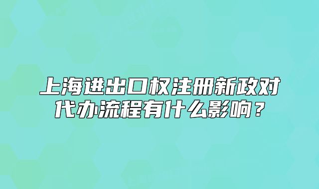 上海进出口权注册新政对代办流程有什么影响?