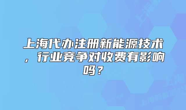 上海代办注册新能源技术,行业竞争对收费有影响吗?