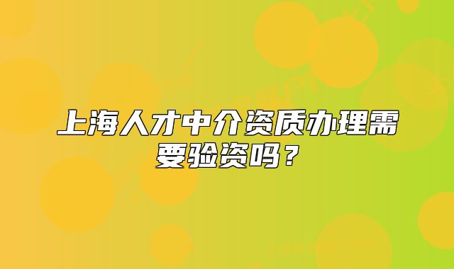 上海人才中介资质办理需要验资吗?