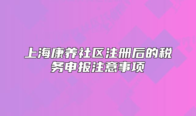 上海康养社区注册后的税务申报注意事项
