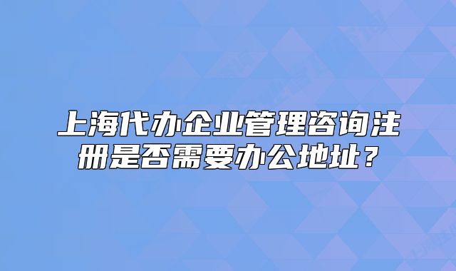 上海代办企业管理咨询注册是否需要办公地址?