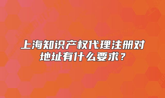 上海知识产权代理注册对地址有什么要求?