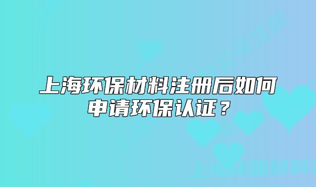 上海环保材料注册后如何申请环保认证?