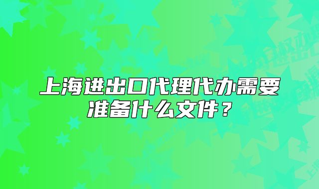 上海进出口代理代办需要准备什么文件?