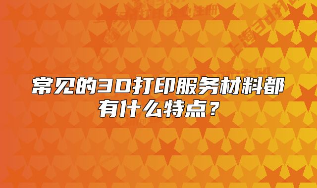 常见的3D打印服务材料都有什么特点？