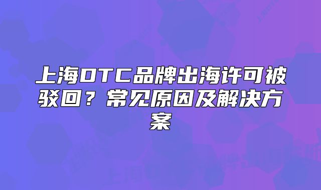 上海DTC品牌出海许可被驳回？常见原因及解决方案