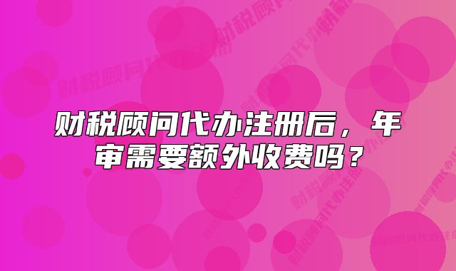财税顾问代办注册后,年审需要额外收费吗?