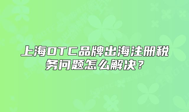 上海DTC品牌出海注册税务问题怎么解决？
