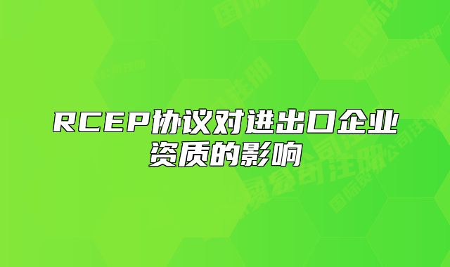 RCEP协议对进出口企业资质的影响