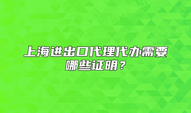上海进出口代理代办需要哪些证明?