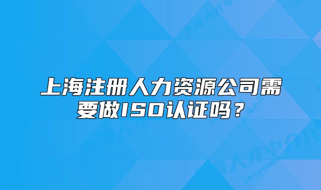 上海注册人力资源公司需要做ISO认证吗?