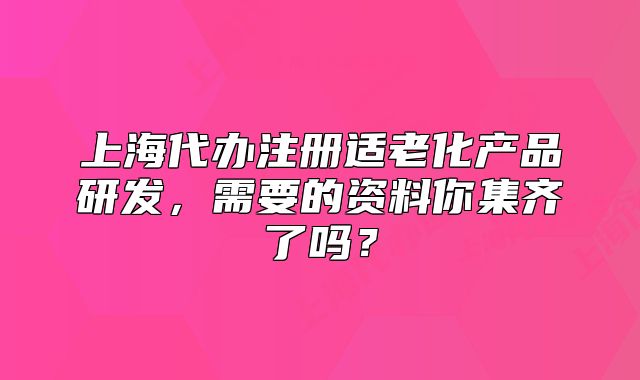 上海代办注册适老化产品研发,需要的资料你集齐了吗?